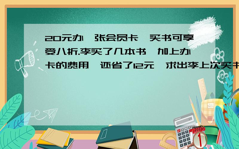 20元办一张会员卡,买书可享受八折.李买了几本书,加上办卡的费用,还省了12元,求出李上次买书的原价.列出方程,