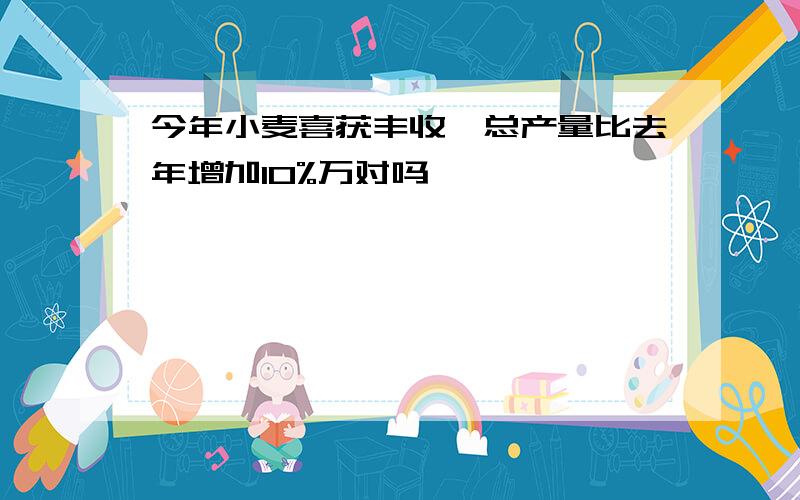 今年小麦喜获丰收,总产量比去年增加10%万对吗