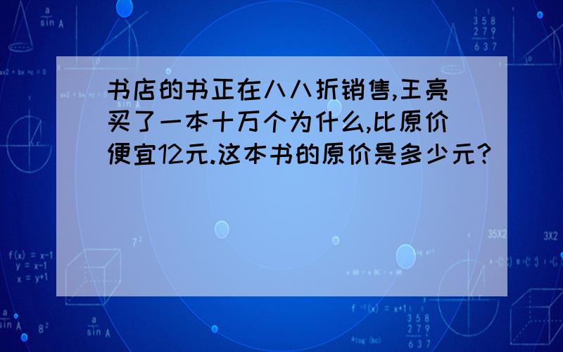 书店的书正在八八折销售,王亮买了一本十万个为什么,比原价便宜12元.这本书的原价是多少元?