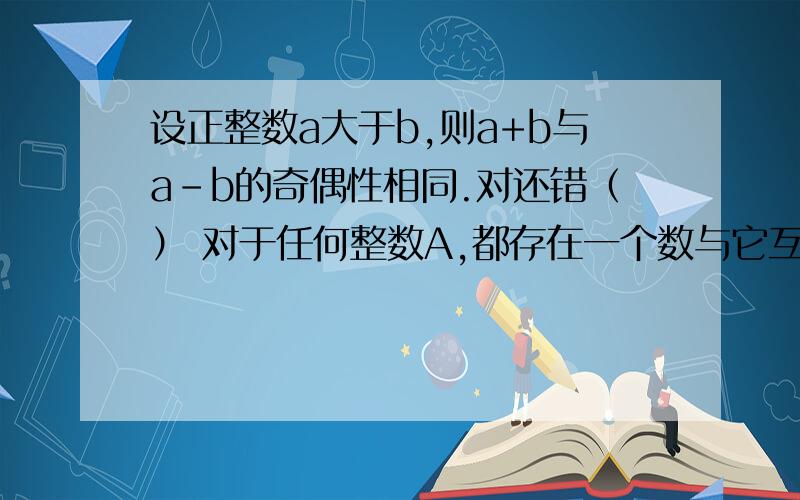 设正整数a大于b,则a+b与a-b的奇偶性相同.对还错（） 对于任何整数A,都存在一个数与它互为倒数.对还错（）  大于1/5而小与3/5的最简分数只有2/5.对还错（）