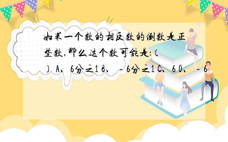 如果一个数的相反数的倒数是正整数,那么这个数可能是：（ ） A、6分之1 B、﹣6分之1 C、6 D、﹣6