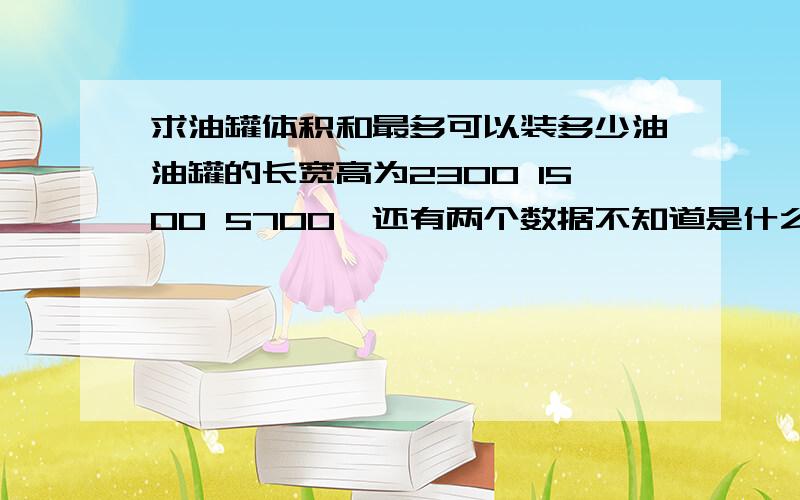 求油罐体积和最多可以装多少油油罐的长宽高为2300 1500 5700,还有两个数据不知道是什么735和10600.求油罐体积和最多可以装多少吨油,请行家解答.