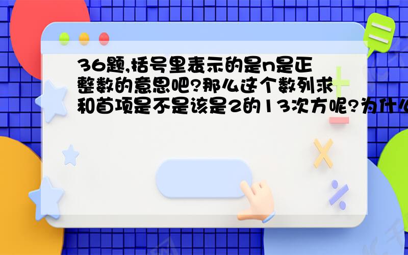 36题,括号里表示的是n是正整数的意思吧?那么这个数列求和首项是不是该是2的13次方呢?为什么答案是这么说的“首项为2,公比为8的前n＋4项求和”?