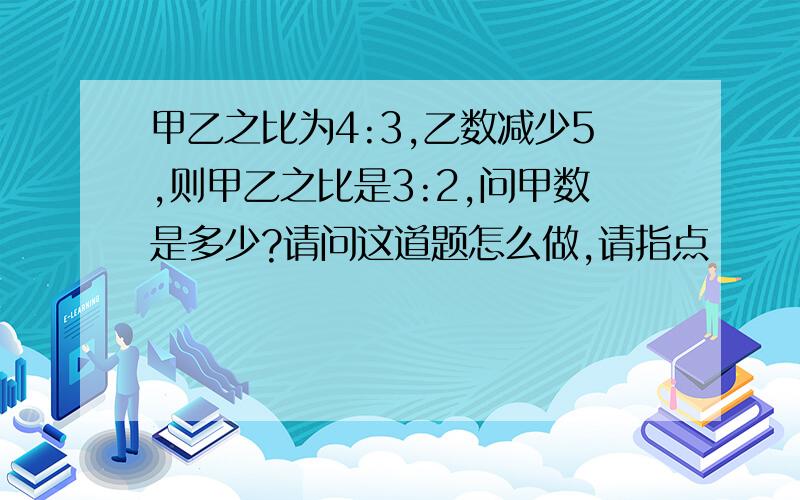 甲乙之比为4:3,乙数减少5,则甲乙之比是3:2,问甲数是多少?请问这道题怎么做,请指点