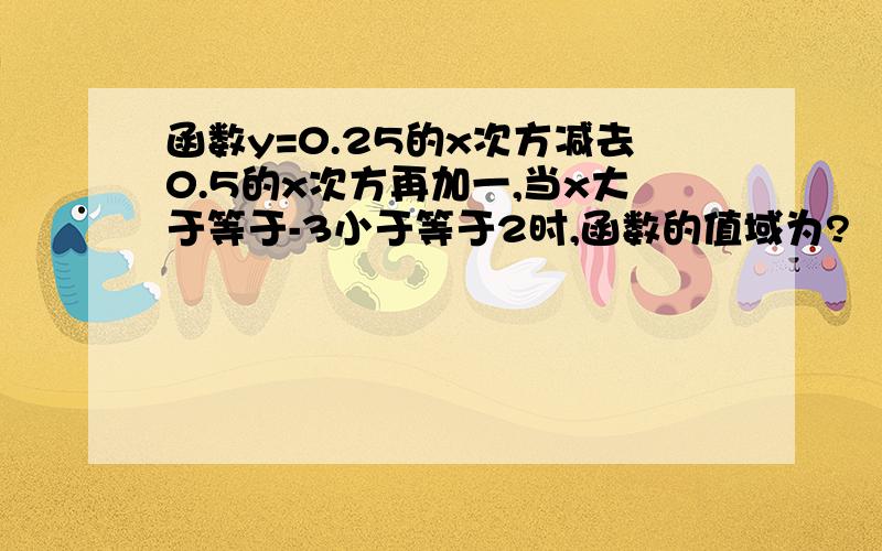 函数y=0.25的x次方减去0.5的x次方再加一,当x大于等于-3小于等于2时,函数的值域为?