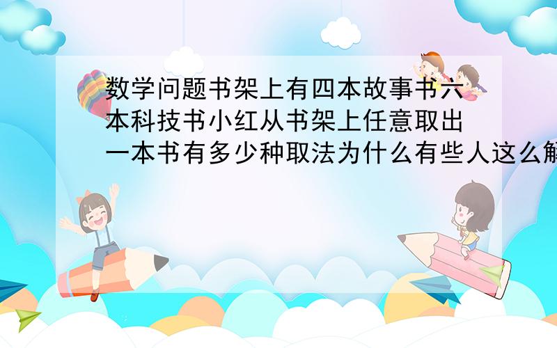 数学问题书架上有四本故事书六本科技书小红从书架上任意取出一本书有多少种取法为什么有些人这么解：一共10本书,所以有10*9=90中取法,我个人认为是10求讲解