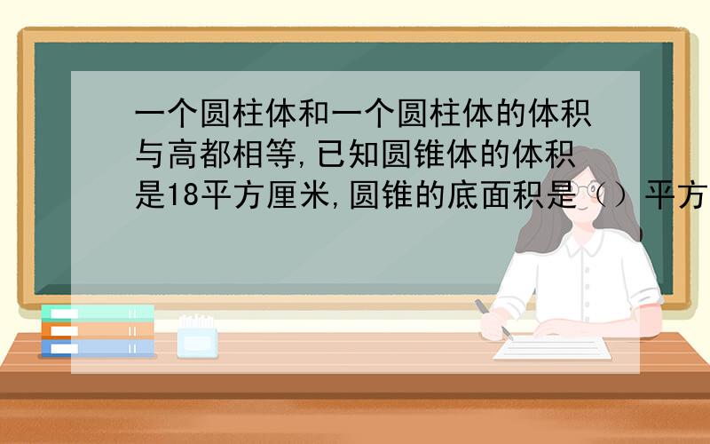 一个圆柱体和一个圆柱体的体积与高都相等,已知圆锥体的体积是18平方厘米,圆锥的底面积是（）平方厘米.