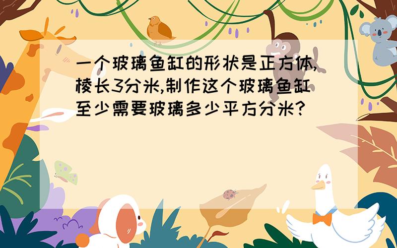 一个玻璃鱼缸的形状是正方体,棱长3分米,制作这个玻璃鱼缸至少需要玻璃多少平方分米?