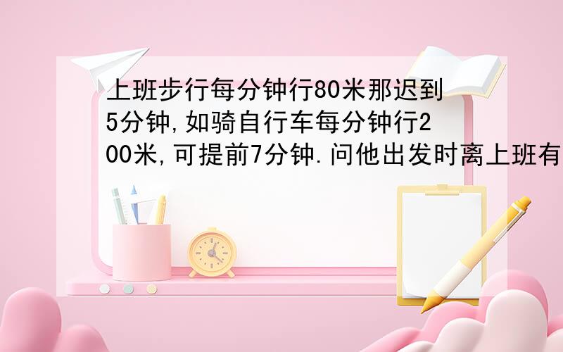 上班步行每分钟行80米那迟到5分钟,如骑自行车每分钟行200米,可提前7分钟.问他出发时离上班有多长时间?