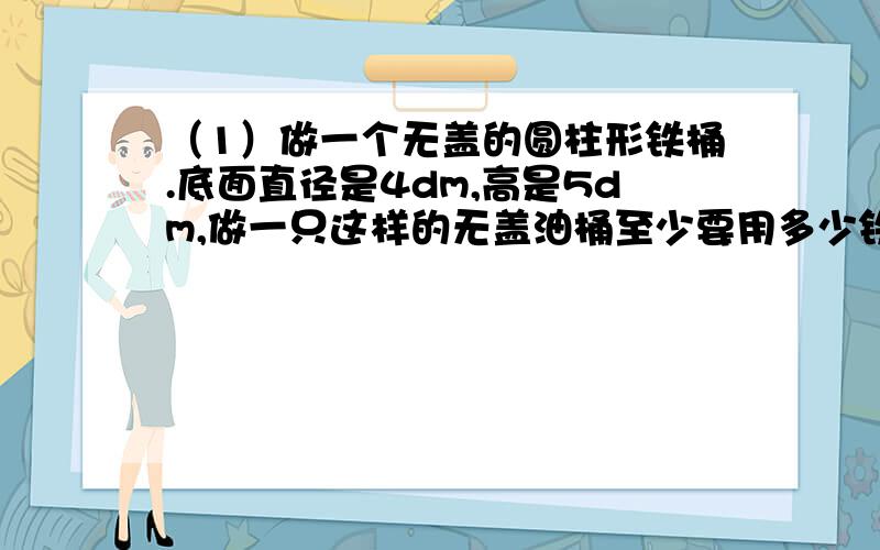 （1）做一个无盖的圆柱形铁桶.底面直径是4dm,高是5dm,做一只这样的无盖油桶至少要用多少铁皮?（2）如果1dm³油重0.8kg,这只油桶可装有油多和少千克?