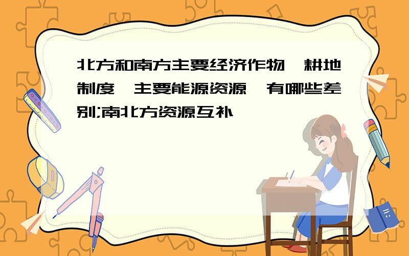 北方和南方主要经济作物,耕地制度,主要能源资源,有哪些差别;南北方资源互补