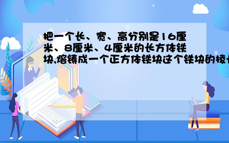 把一个长、宽、高分别是16厘米、8厘米、4厘米的长方体铁块,熔铸成一个正方体铁块这个铁块的棱长是