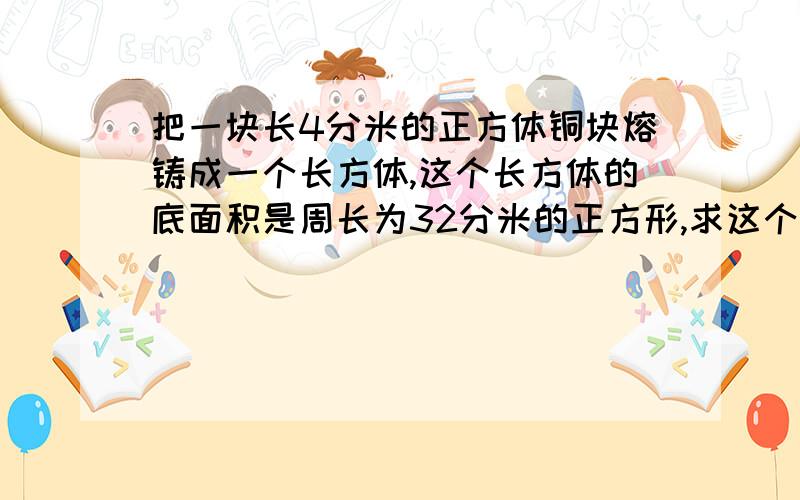 把一块长4分米的正方体铜块熔铸成一个长方体,这个长方体的底面积是周长为32分米的正方形,求这个长方体的高是多少分米?