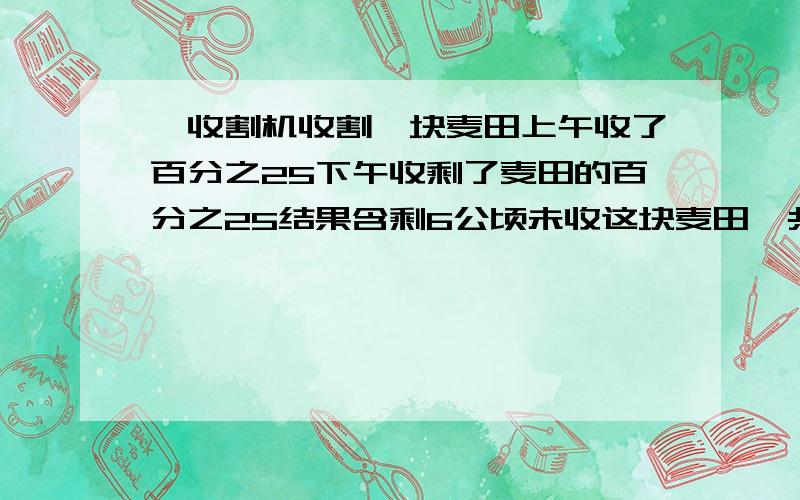 一收割机收割一块麦田上午收了百分之25下午收剩了麦田的百分之25结果含剩6公顷未收这块麦田一共多少公顷