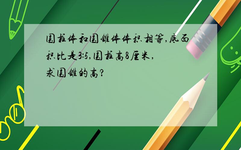 圆柱体和圆锥体体积相等,底面积比是3:5,圆柱高8厘米,求圆锥的高?