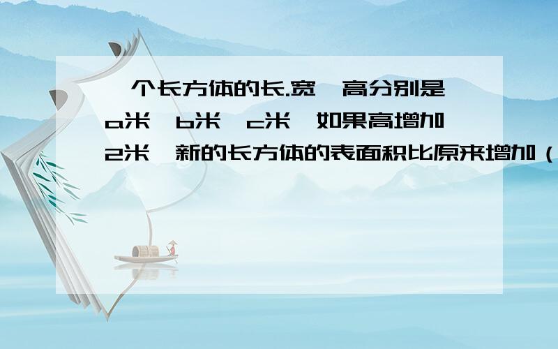 一个长方体的长.宽、高分别是a米、b米、c米,如果高增加2米,新的长方体的表面积比原来增加（ ）米,体积增加（ ）米