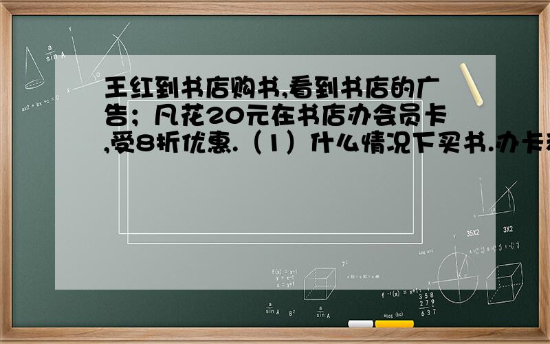 王红到书店购书,看到书店的广告；凡花20元在书店办会员卡,受8折优惠.（1）什么情况下买书.办卡和不办卡一样?（2）当他买200元的书时,怎样做合算?可以省多少钱