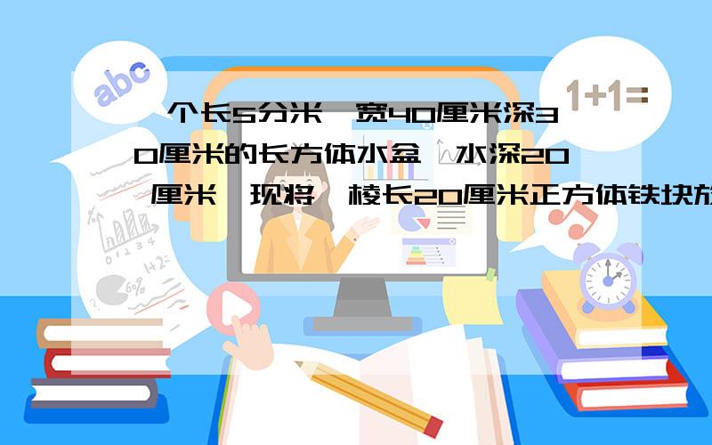 一个长5分米,宽40厘米深30厘米的长方体水盆,水深20 厘米,现将一棱长20厘米正方体铁块放如水中,水会上升多少厘米