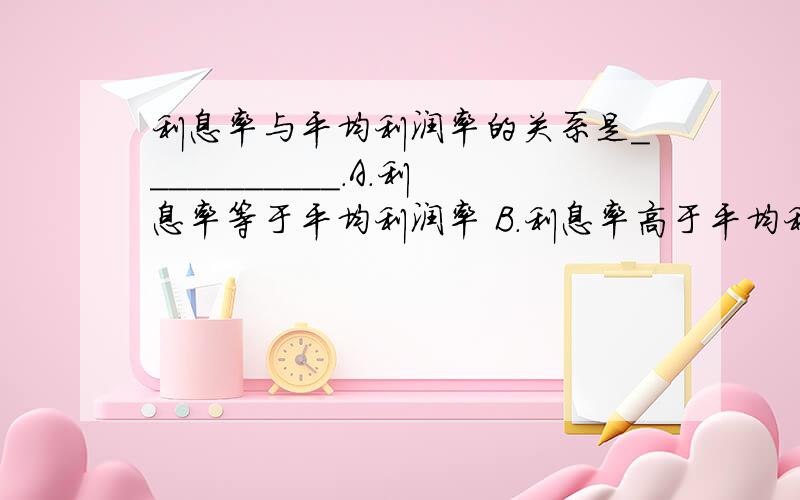 利息率与平均利润率的关系是___________.A.利息率等于平均利润率 B.利息率高于平均利润率C.利息率的最高界限是平均利润率 D.利息率的最低界限是平均利润率