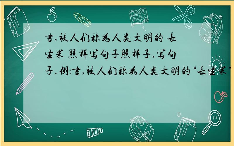 书,被人们称为人类文明的 长生果 照样写句子照样子,写句子.例：书,被人们称为人类文明的“长生果”书,被人们称为 .书,被人们称为 .