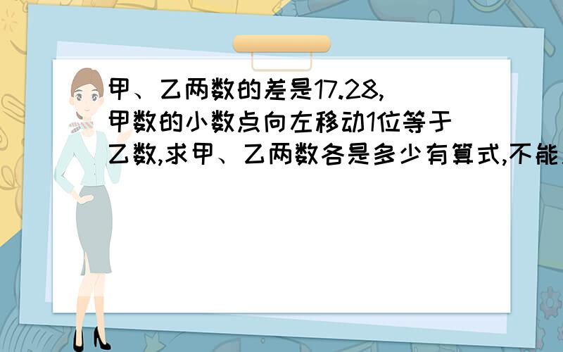 甲、乙两数的差是17.28,甲数的小数点向左移动1位等于乙数,求甲、乙两数各是多少有算式,不能用方程..还有原因也要写上,我怕我爸问我为什么