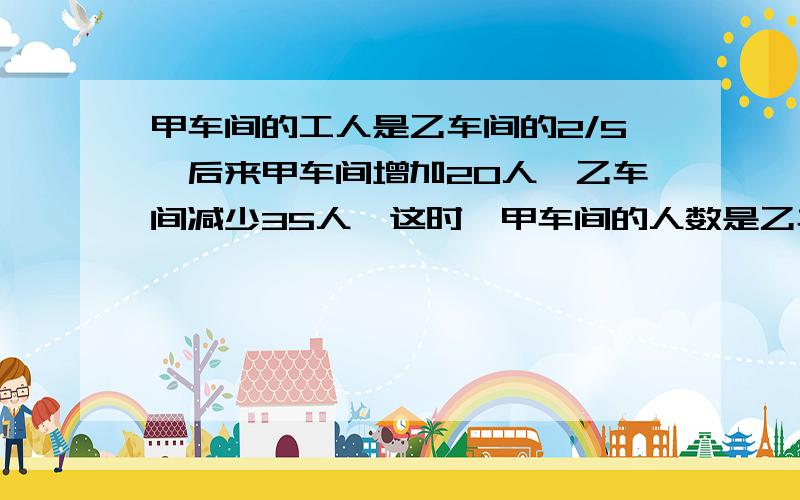 甲车间的工人是乙车间的2/5,后来甲车间增加20人,乙车间减少35人,这时,甲车间的人数是乙车间人数的7/9,现在甲乙两个车间各有多少人?