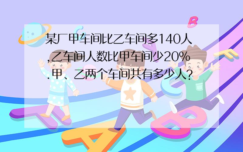 某厂甲车间比乙车间多140人,乙车间人数比甲车间少20%.甲、乙两个车间共有多少人?