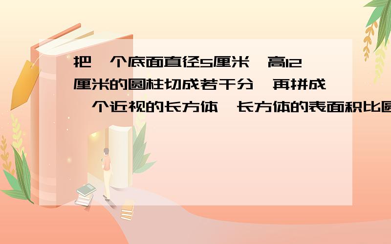 把一个底面直径5厘米,高12厘米的圆柱切成若干分,再拼成一个近视的长方体,长方体的表面积比圆柱的表面积多少