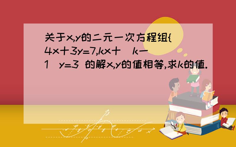 关于x,y的二元一次方程组{4x十3y=7,kx十(k一1)y=3 的解x,y的值相等,求k的值.