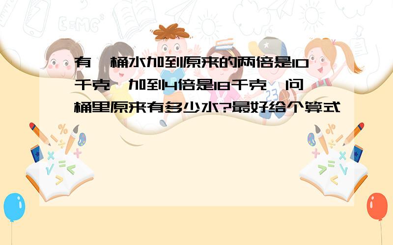 有一桶水加到原来的两倍是10千克,加到4倍是18千克,问桶里原来有多少水?最好给个算式