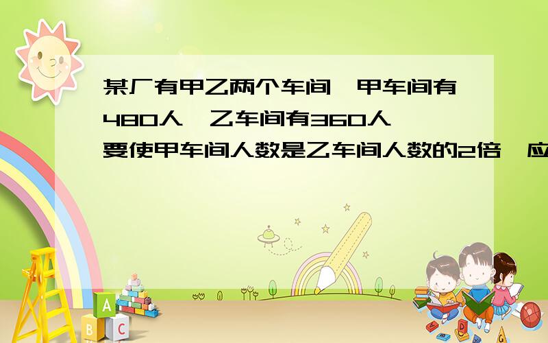 某厂有甲乙两个车间,甲车间有480人,乙车间有360人,要使甲车间人数是乙车间人数的2倍,应从乙车间抽调 人到甲车间?方程解