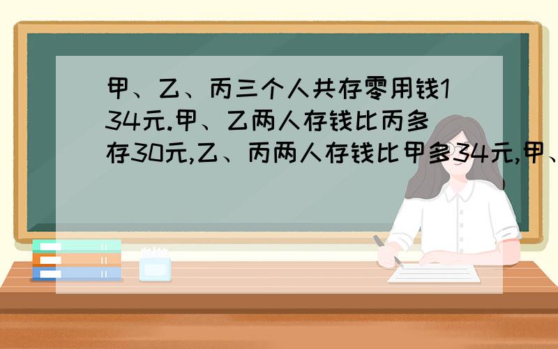 甲、乙、丙三个人共存零用钱134元.甲、乙两人存钱比丙多存30元,乙、丙两人存钱比甲多34元,甲、丙存钱比甲、乙、丙三个人共存零用钱134元。甲、乙两人存钱比丙多存30元，乙、丙两人存钱