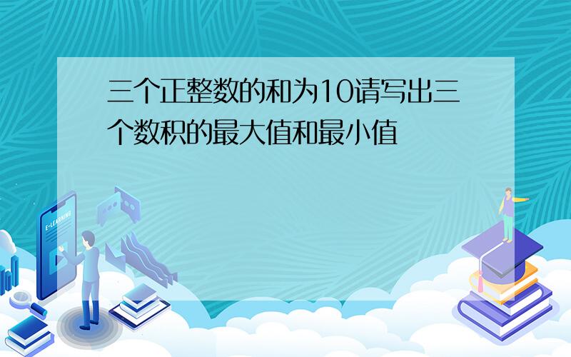 三个正整数的和为10请写出三个数积的最大值和最小值