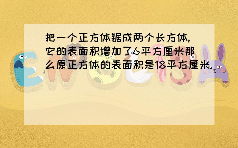 把一个正方体锯成两个长方体,它的表面积增加了6平方厘米那么原正方体的表面积是18平方厘米.