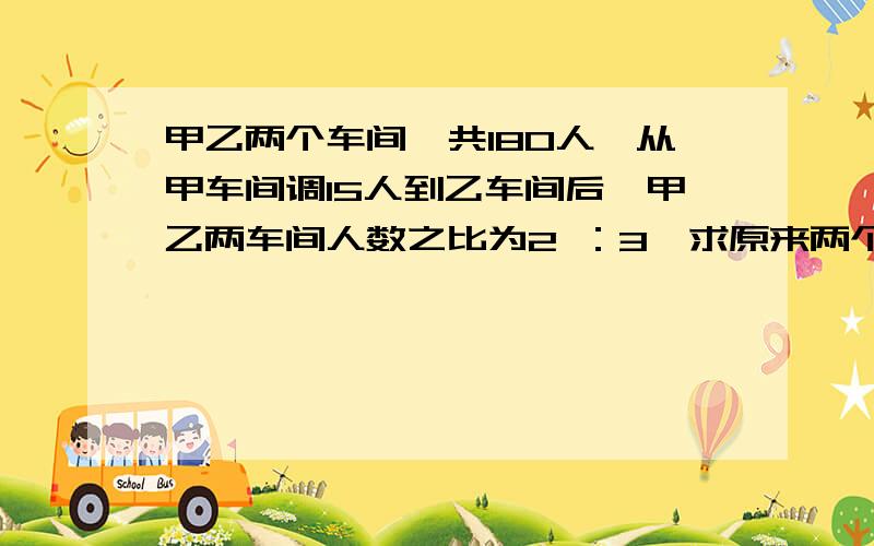 甲乙两个车间一共180人,从甲车间调15人到乙车间后,甲乙两车间人数之比为2 ：3,求原来两个车间各有多少人?