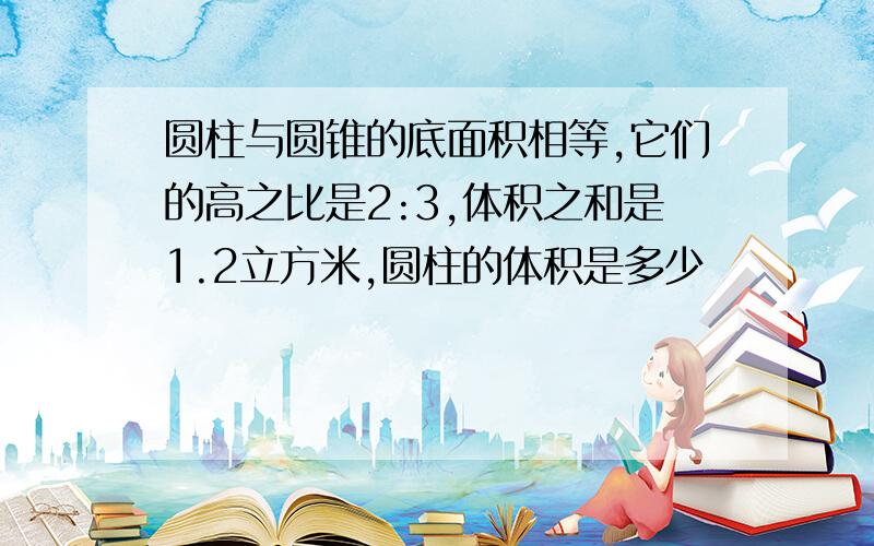 圆柱与圆锥的底面积相等,它们的高之比是2:3,体积之和是1.2立方米,圆柱的体积是多少