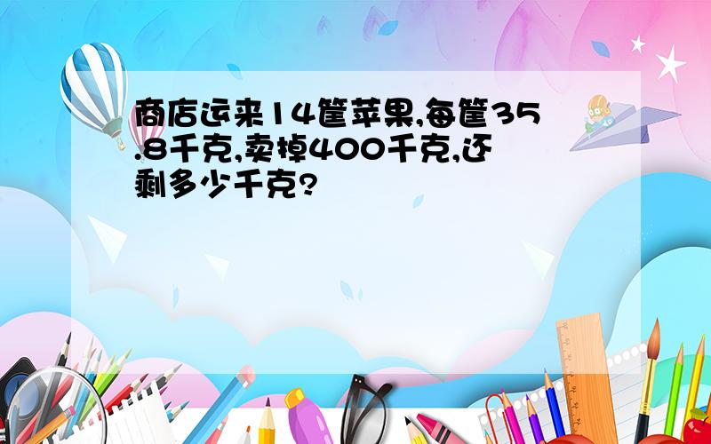 商店运来14筐苹果,每筐35.8千克,卖掉400千克,还剩多少千克?