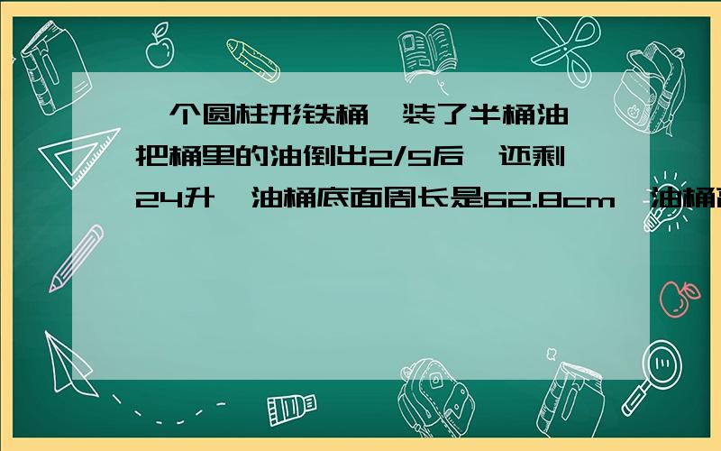 一个圆柱形铁桶,装了半桶油,把桶里的油倒出2/5后,还剩24升,油桶底面周长是62.8cm,油桶高时（ ）cm