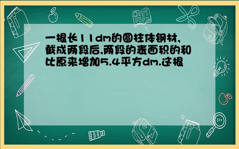 一根长11dm的圆柱体钢材,截成两段后,两段的表面积的和比原来增加5.4平方dm.这根