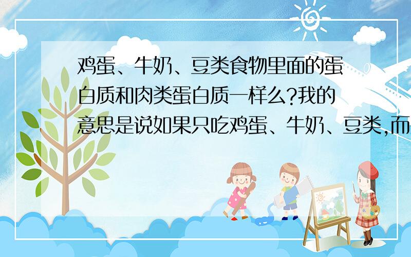 鸡蛋、牛奶、豆类食物里面的蛋白质和肉类蛋白质一样么?我的意思是说如果只吃鸡蛋、牛奶、豆类,而少吃或不吃肉类,那会不会缺乏什么营养呀~