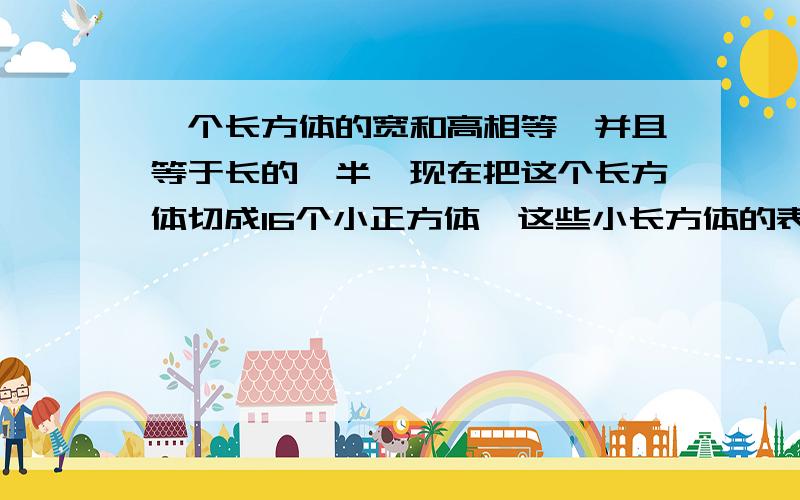 一个长方体的宽和高相等,并且等于长的一半,现在把这个长方体切成16个小正方体,这些小长方体的表面积之