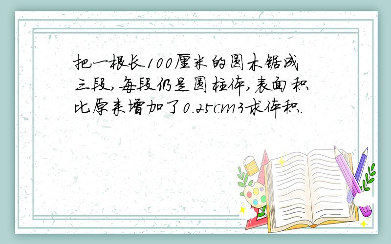 把一根长100厘米的圆木锯成三段,每段仍是圆柱体,表面积比原来增加了0.25cm3求体积.