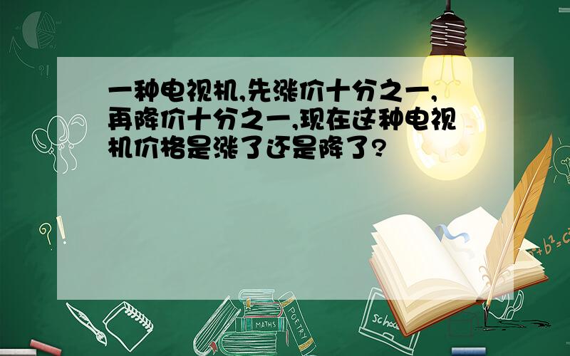 一种电视机,先涨价十分之一,再降价十分之一,现在这种电视机价格是涨了还是降了?