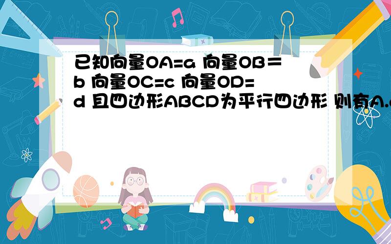 已知向量OA=a 向量OB＝b 向量OC=c 向量OD=d 且四边形ABCD为平行四边形 则有A.a+b+c+d=o     B.a-b+c-d=0               C.a+b-c-d=0             D.a-b-c+d=0答案是B ,但我觉得A好像也是对的啊,为什么不对啊