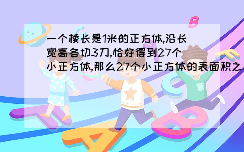 一个棱长是1米的正方体,沿长宽高各切3刀,恰好得到27个小正方体,那么27个小正方体的表面积之和是多少请详细列式解答