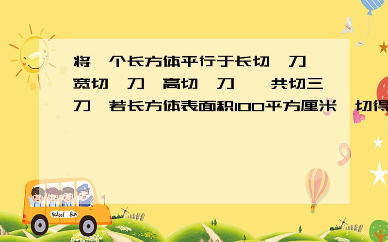 将一个长方体平行于长切一刀、宽切一刀、高切一刀,一共切三刀,若长方体表面积100平方厘米,切得的这些小长方体的表面积和是多少?请快一些,我会适当的提出追问.