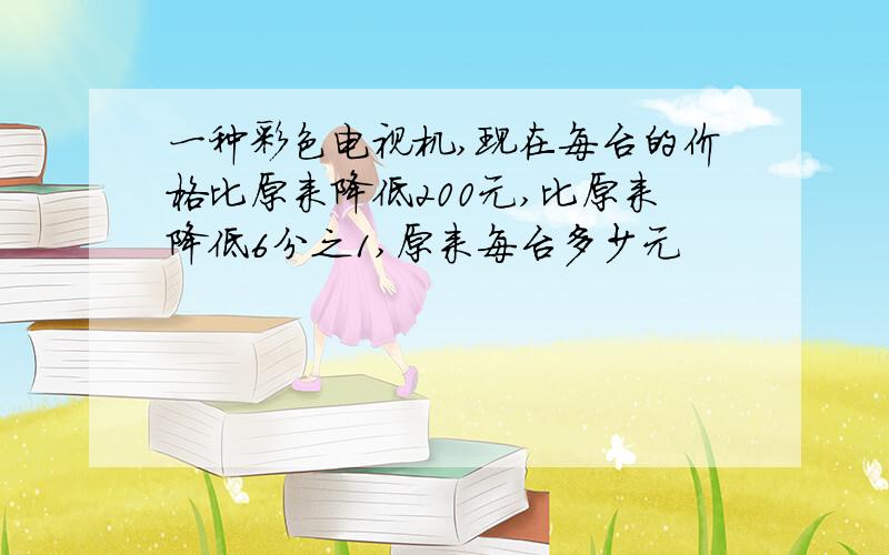 一种彩色电视机,现在每台的价格比原来降低200元,比原来降低6分之1,原来每台多少元