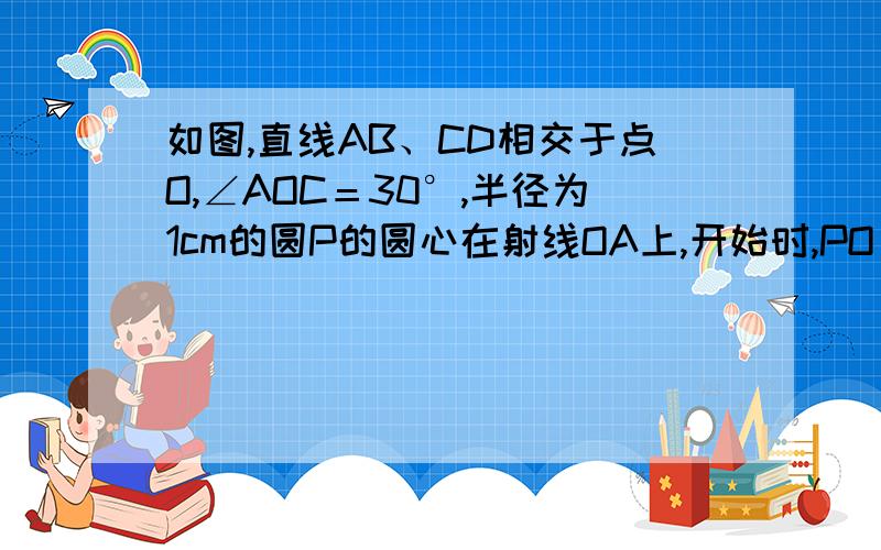 如图,直线AB、CD相交于点O,∠AOC＝30°,半径为1cm的圆P的圆心在射线OA上,开始时,PO＝6cm.如果圆P以1cm/秒的速度沿由A向B的方向移动,那么当圆P的运动时间t（秒）满足何条件时,圆P与直线CD相离、相