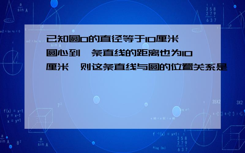 已知圆O的直径等于10厘米,圆心到一条直线的距离也为10厘米,则这条直线与圆的位置关系是