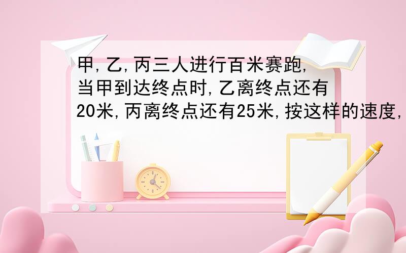 甲,乙,丙三人进行百米赛跑,当甲到达终点时,乙离终点还有20米,丙离终点还有25米,按这样的速度,当乙到达终点时,丙距离终点还有多少米?